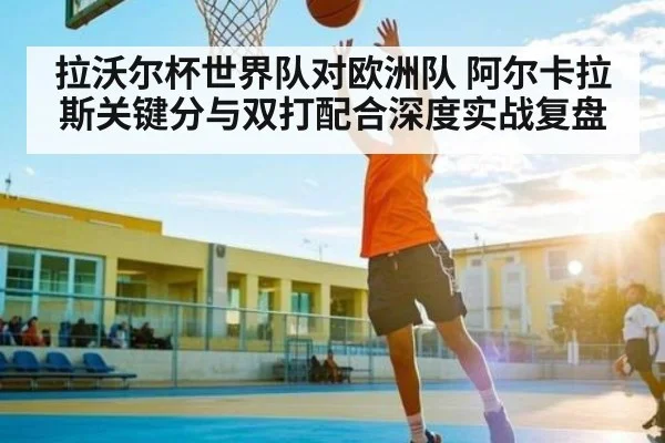 拉沃尔杯世界队对欧洲队 阿尔卡拉斯关键分与双打配合深度实战复盘